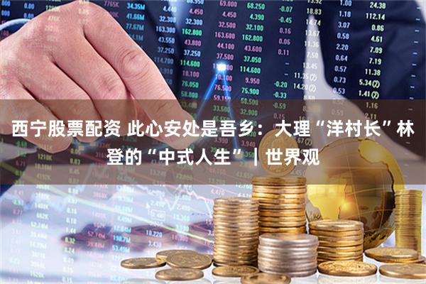 西宁股票配资 此心安处是吾乡：大理“洋村长”林登的“中式人生”｜世界观