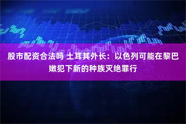 股市配资合法吗 土耳其外长：以色列可能在黎巴嫩犯下新的种族灭绝罪行