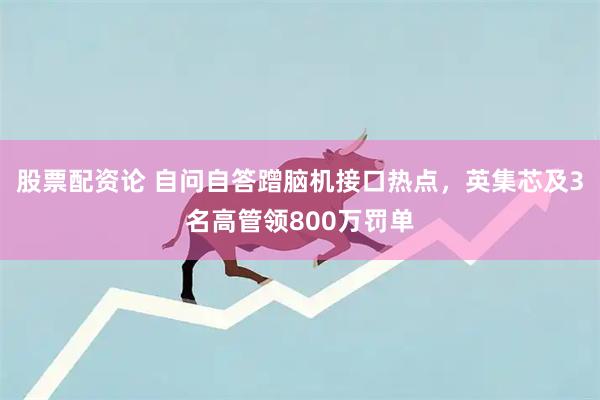 股票配资论 自问自答蹭脑机接口热点，英集芯及3名高管领800万罚单