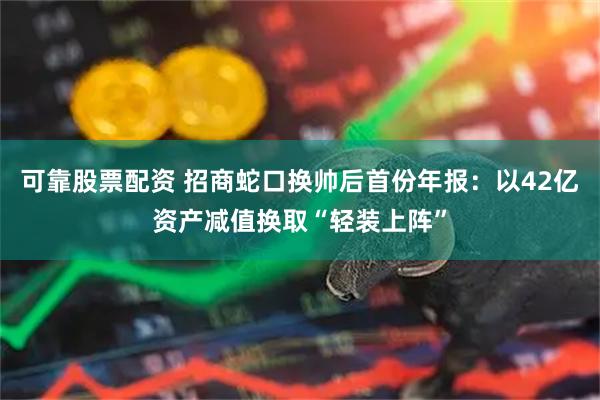 可靠股票配资 招商蛇口换帅后首份年报：以42亿资产减值换取“轻装上阵”