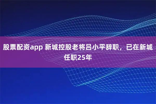 股票配资app 新城控股老将吕小平辞职，已在新城任职25年