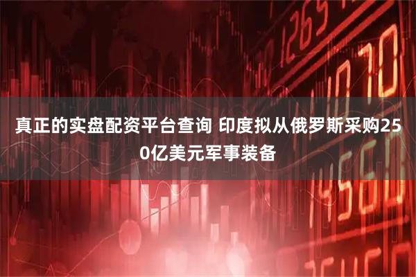 真正的实盘配资平台查询 印度拟从俄罗斯采购250亿美元军事装备
