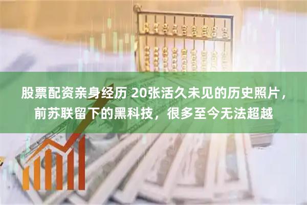 股票配资亲身经历 20张活久未见的历史照片，前苏联留下的黑科技，很多至今无法超越
