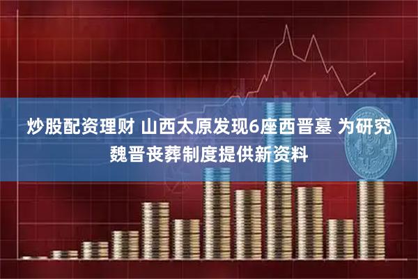 炒股配资理财 山西太原发现6座西晋墓 为研究魏晋丧葬制度提供新资料