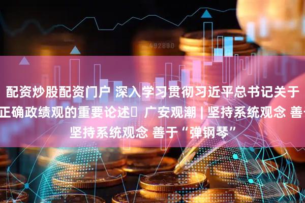 配资炒股配资门户 深入学习贯彻习近平总书记关于树立和践行正确政绩观的重要论述⑳广安观潮 | 坚持系统观念 善于“弹钢琴”