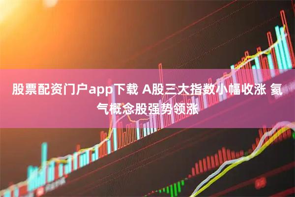 股票配资门户app下载 A股三大指数小幅收涨 氦气概念股强势领涨