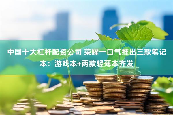 中国十大杠杆配资公司 荣耀一口气推出三款笔记本:游戏本+两款轻薄本齐发