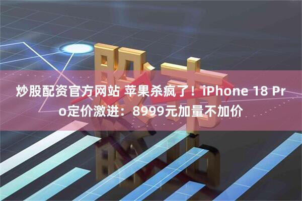 炒股配资官方网站 苹果杀疯了！iPhone 18 Pro定价激进：8999元加量不加价