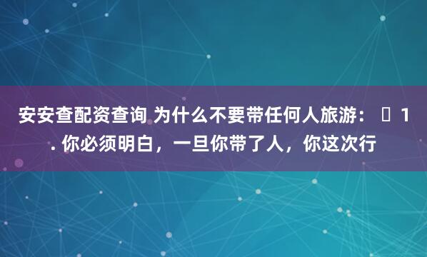 安安查配资查询 为什么不要带任何人旅游： ​1. 你必须明白，一旦你带了人，你这次行
