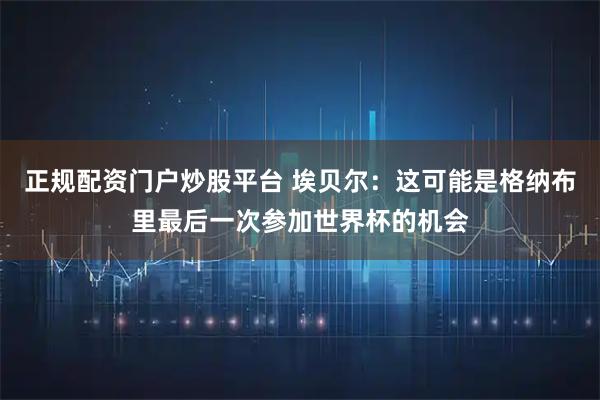正规配资门户炒股平台 埃贝尔：这可能是格纳布里最后一次参加世界杯的机会