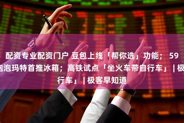 配资专业配资门户 豆包上线「帮你选」功能； 5999 元，泡泡玛特首推冰箱；高铁试点「坐火车带自行车」 | 极客早知道