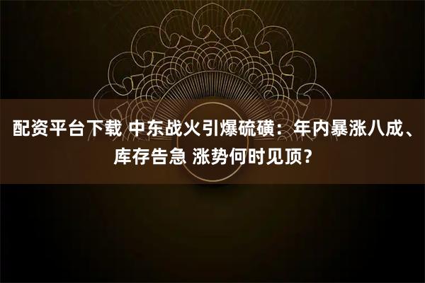 配资平台下载 中东战火引爆硫磺：年内暴涨八成、库存告急 涨势何时见顶？
