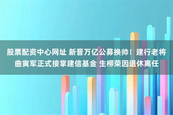 股票配资中心网址 新晋万亿公募换帅!建行老将曲寅军正式接掌建信基金 生柳荣因退休离任