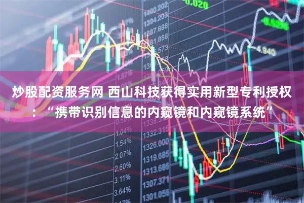 炒股配资服务网 西山科技获得实用新型专利授权：“携带识别信息的内窥镜和内窥镜系统”