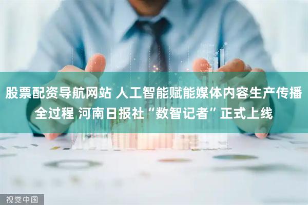 股票配资导航网站 人工智能赋能媒体内容生产传播全过程 河南日报社“数智记者”正式上线