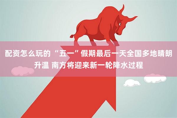 配资怎么玩的 “五一”假期最后一天全国多地晴朗升温 南方将迎来新一轮降水过程