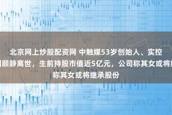北京网上炒股配资网 中触媒53岁创始人、实控人之一刘颐静离世，生前持股市值近5亿元，公司称其女或将继承股份