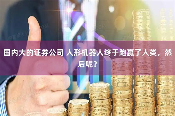 国内大的证券公司 人形机器人终于跑赢了人类，然后呢？